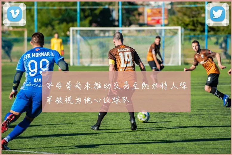 字母哥尚未推动交易至凯尔特人绿军被视为他心仪球队