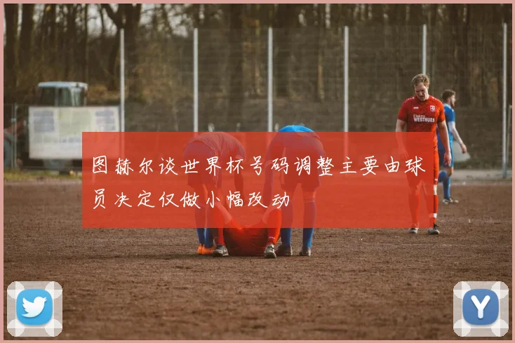 图赫尔谈世界杯号码调整主要由球员决定仅做小幅改动