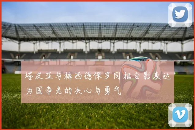 塔皮亚与梅西德保罗同框合影表达为国争光的决心与勇气