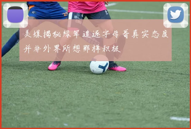 美媒揭秘绿军追逐字母哥真实态度并非外界所想那样积极
