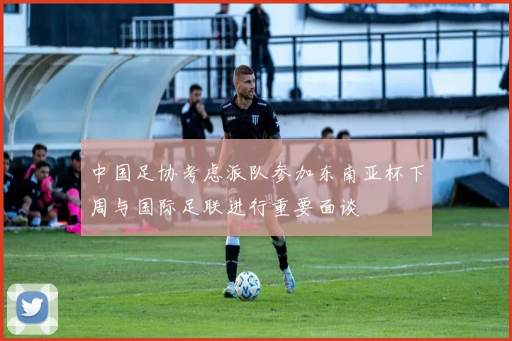 中国足协考虑派队参加东南亚杯下周与国际足联进行重要面谈