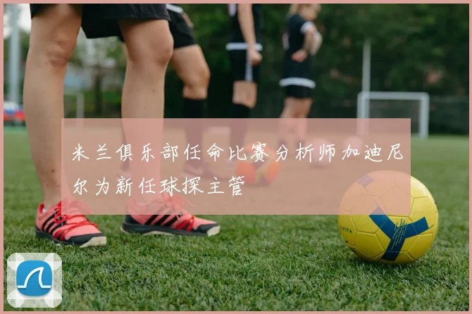 米兰俱乐部任命比赛分析师加迪尼尔为新任球探主管