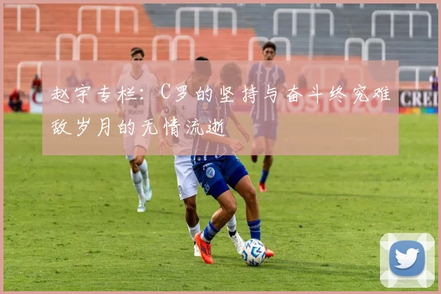 赵宇专栏：C罗的坚持与奋斗终究难敌岁月的无情流逝