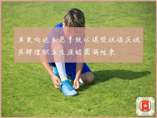库里向达米恩李致以退役祝福庆祝其辉煌职业生涯的圆满结束